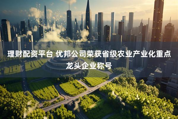 理财配资平台 优邦公司荣获省级农业产业化重点龙头企业称号