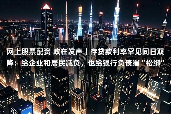 网上股票配资 政在发声｜存贷款利率罕见同日双降：给企业和居民减负，也给银行负债端“松绑”