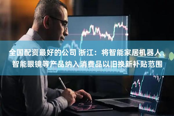 全国配资最好的公司 浙江：将智能家居机器人、智能眼镜等产品纳入消费品以旧换新补贴范围