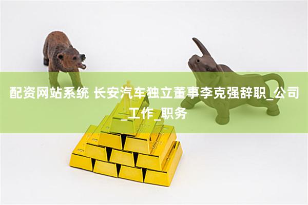 配资网站系统 长安汽车独立董事李克强辞职_公司_工作_职务