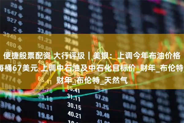 便捷股票配资 大行评级｜美银：上调今年布油价格预测至每桶67美元 上调中石油及中石化目标价_财年_布伦特_天然气