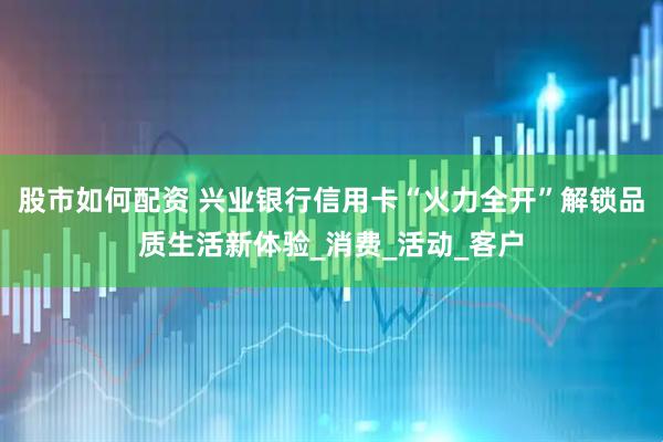 股市如何配资 兴业银行信用卡“火力全开”解锁品质生活新体验_消费_活动_客户