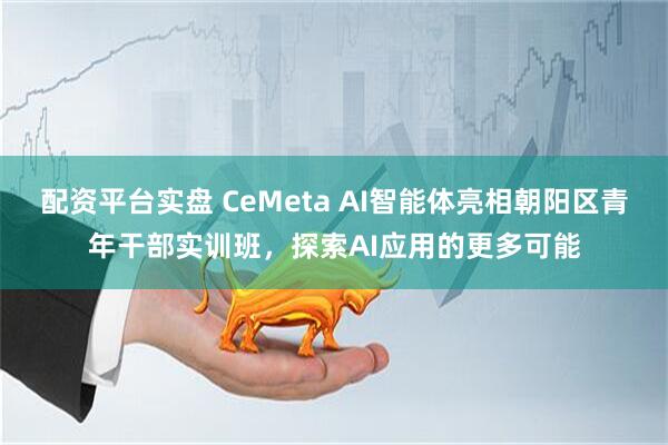 配资平台实盘 CeMeta AI智能体亮相朝阳区青年干部实训班，探索AI应用的更多可能