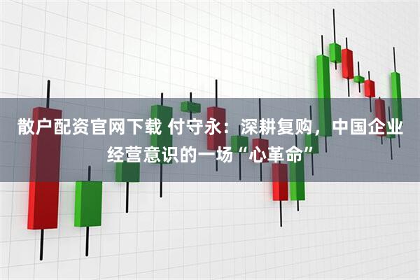散户配资官网下载 付守永：深耕复购，中国企业经营意识的一场“心革命”