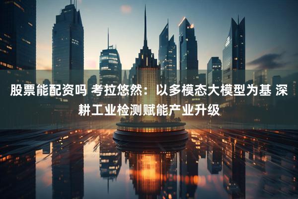 股票能配资吗 考拉悠然：以多模态大模型为基 深耕工业检测赋能产业升级