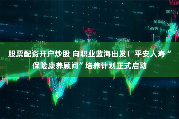 股票配资开户炒股 向职业蓝海出发！平安人寿“保险康养顾问”培养计划正式启动