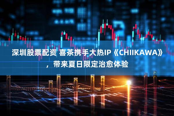深圳股票配资 喜茶携手大热IP《CHIIKAWA》，带来夏日限定治愈体验