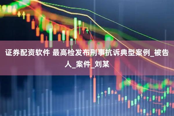 证券配资软件 最高检发布刑事抗诉典型案例_被告人_案件_刘某