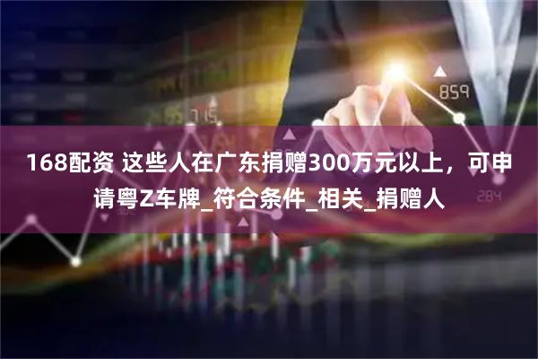 168配资 这些人在广东捐赠300万元以上，可申请粤Z车牌_符合条件_相关_捐赠人