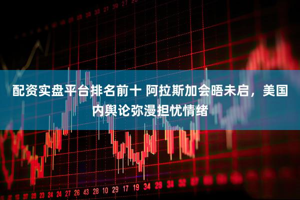配资实盘平台排名前十 阿拉斯加会晤未启，美国内舆论弥漫担忧情绪