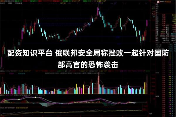 配资知识平台 俄联邦安全局称挫败一起针对国防部高官的恐怖袭击