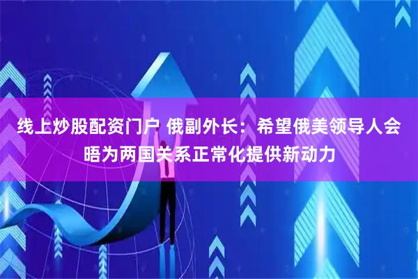 线上炒股配资门户 俄副外长：希望俄美领导人会晤为两国关系正常化提供新动力