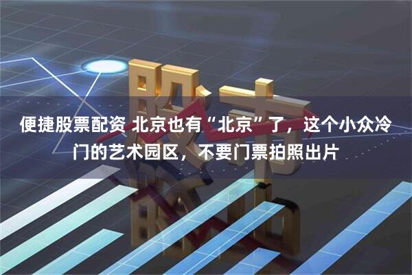 便捷股票配资 北京也有“北京”了，这个小众冷门的艺术园区，不要门票拍照出片