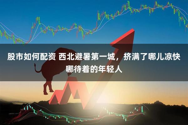 股市如何配资 西北避暑第一城，挤满了哪儿凉快哪待着的年轻人