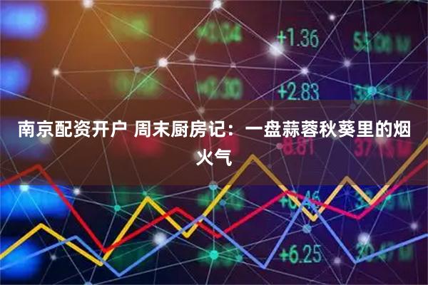 南京配资开户 周末厨房记：一盘蒜蓉秋葵里的烟火气