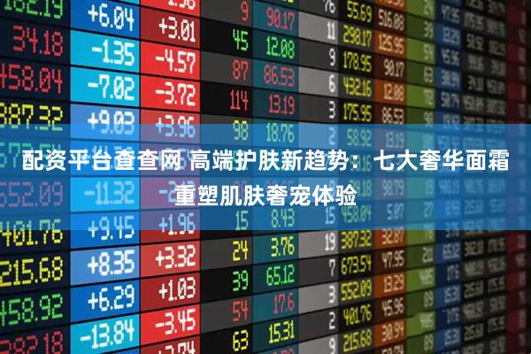 配资平台查查网 高端护肤新趋势：七大奢华面霜重塑肌肤奢宠体验