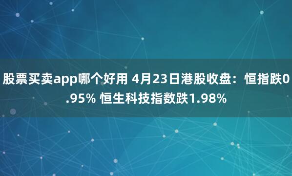股票买卖app哪个好用 4月23日港股收盘：恒指跌0.95% 恒生科技指数跌1.98%